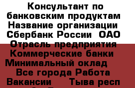 Консультант по банковским продуктам › Название организации ­ Сбербанк России, ОАО › Отрасль предприятия ­ Коммерческие банки › Минимальный оклад ­ 1 - Все города Работа » Вакансии   . Тыва респ.,Ак-Довурак г.